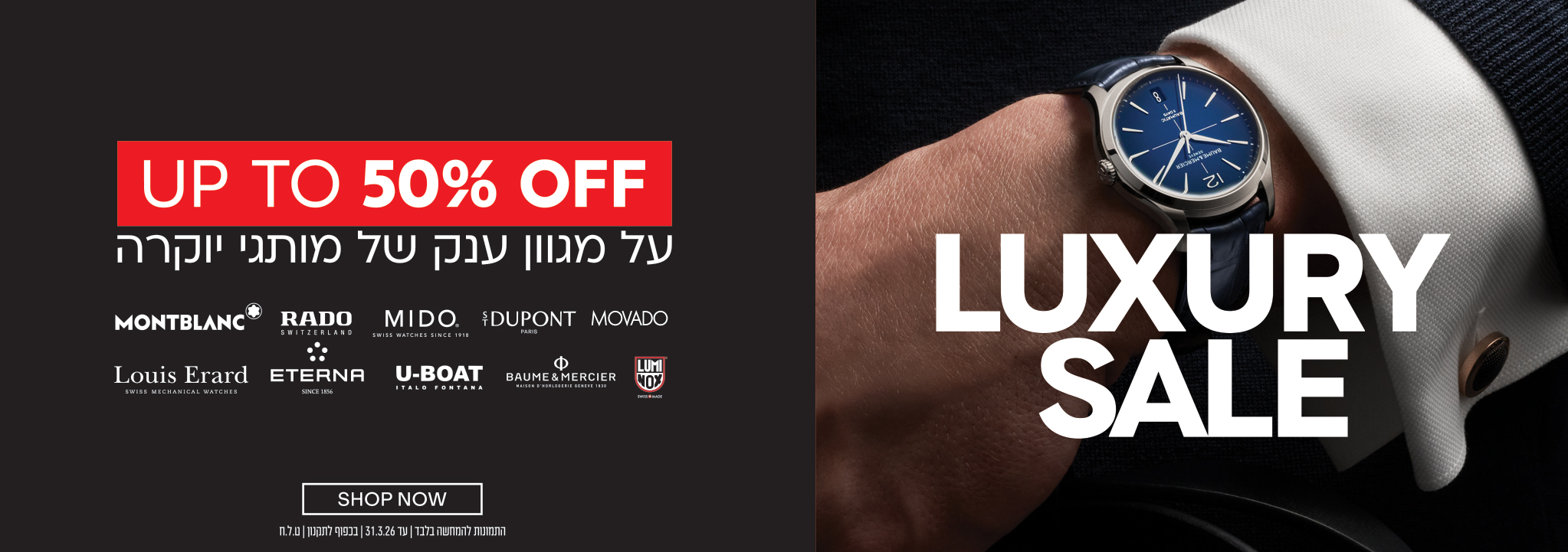 UP TO 50% OFF על מגוון ענק של מותגי יוקרה MONTBLANC RADO MIDO S.T. DUPONT MOVADO Louis Erard ETERNA U-BOAT BAUME & MERCIER LUMINOX LUXURY SALE SHOP NOW התנונות למימוש בלבד עד 31.3.26 | בכפוף לתקנון | ט.ל.ח